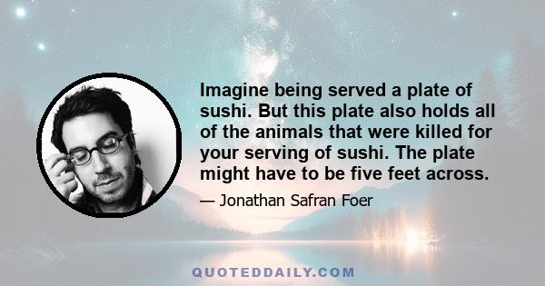Imagine being served a plate of sushi. But this plate also holds all of the animals that were killed for your serving of sushi. The plate might have to be five feet across.