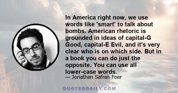 In America right now, we use words like 'smart' to talk about bombs. American rhetoric is grounded in ideas of capital-G Good, capital-E Evil, and it's very clear who is on which side. But in a book you can do just the