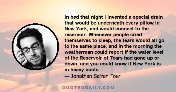 In bed that night I invented a special drain that would be underneath every pillow in New York, and would connect to the reservoir. Whenever people cried themselves to sleep, the tears would all go to the same place,