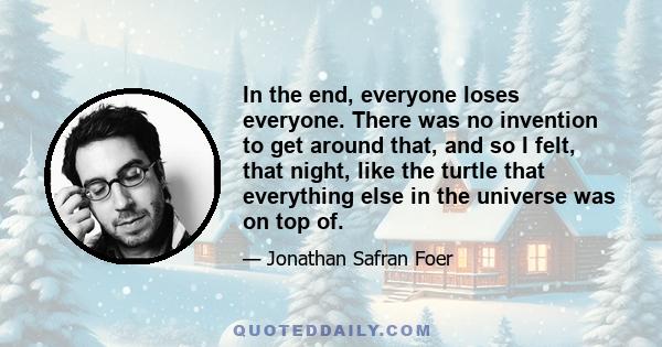 In the end, everyone loses everyone. There was no invention to get around that, and so I felt, that night, like the turtle that everything else in the universe was on top of.