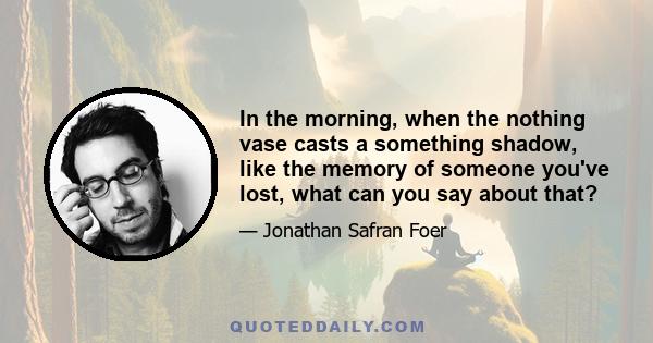 In the morning, when the nothing vase casts a something shadow, like the memory of someone you've lost, what can you say about that?