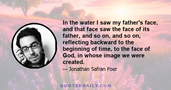 In the water I saw my father's face, and that face saw the face of its father, and so on, and so on, reflecting backward to the beginning of time, to the face of God, in whose image we were created.