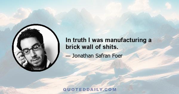 In truth I was manufacturing a brick wall of shits.