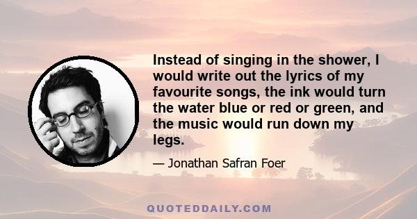 Instead of singing in the shower, I would write out the lyrics of my favourite songs, the ink would turn the water blue or red or green, and the music would run down my legs.