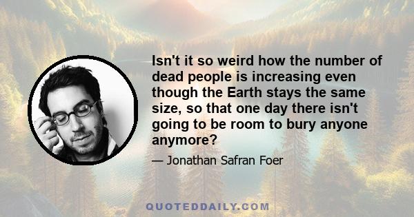 Isn't it so weird how the number of dead people is increasing even though the Earth stays the same size, so that one day there isn't going to be room to bury anyone anymore?