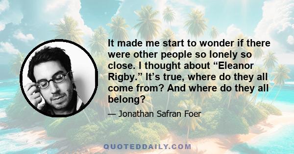 It made me start to wonder if there were other people so lonely so close. I thought about “Eleanor Rigby.” It’s true, where do they all come from? And where do they all belong?