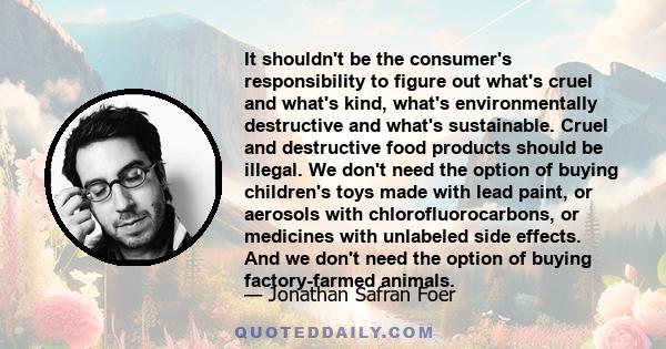 It shouldn't be the consumer's responsibility to figure out what's cruel and what's kind, what's environmentally destructive and what's sustainable. Cruel and destructive food products should be illegal. We don't need