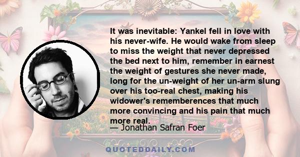 It was inevitable: Yankel fell in love with his never-wife. He would wake from sleep to miss the weight that never depressed the bed next to him, remember in earnest the weight of gestures she never made, long for the