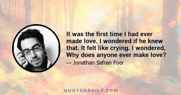 It was the first time I had ever made love. I wondered if he knew that. It felt like crying. I wondered, Why does anyone ever make love?