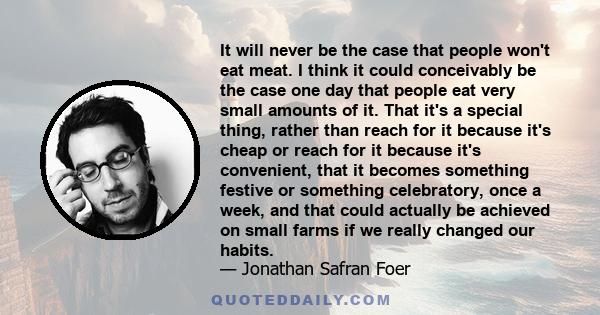 It will never be the case that people won't eat meat. I think it could conceivably be the case one day that people eat very small amounts of it. That it's a special thing, rather than reach for it because it's cheap or