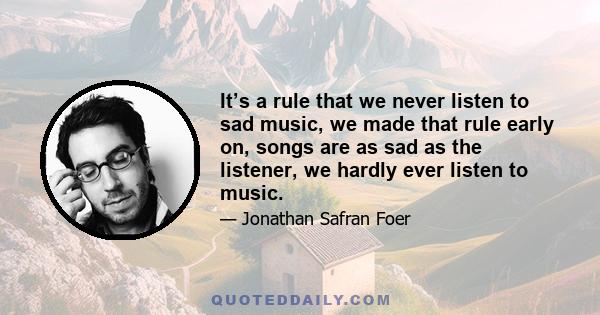 It’s a rule that we never listen to sad music, we made that rule early on, songs are as sad as the listener, we hardly ever listen to music.