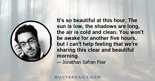 It's so beautiful at this hour. The sun is low, the shadows are long, the air is cold and clean. You won't be awake for another five hours, but I can't help feeling that we're sharing this clear and beautiful morning.