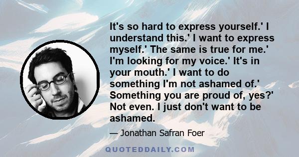 It's so hard to express yourself.' I understand this.' I want to express myself.' The same is true for me.' I'm looking for my voice.' It's in your mouth.' I want to do something I'm not ashamed of.' Something you are