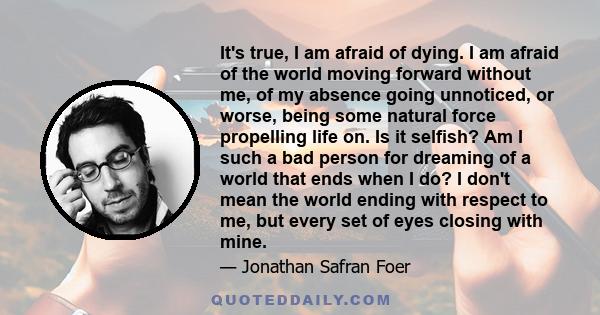 It's true, I am afraid of dying. I am afraid of the world moving forward without me, of my absence going unnoticed, or worse, being some natural force propelling life on. Is it selfish? Am I such a bad person for