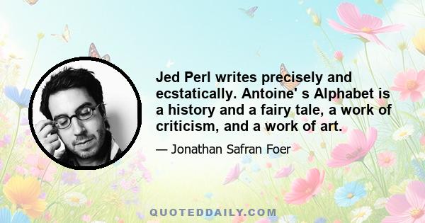 Jed Perl writes precisely and ecstatically. Antoine' s Alphabet is a history and a fairy tale, a work of criticism, and a work of art.