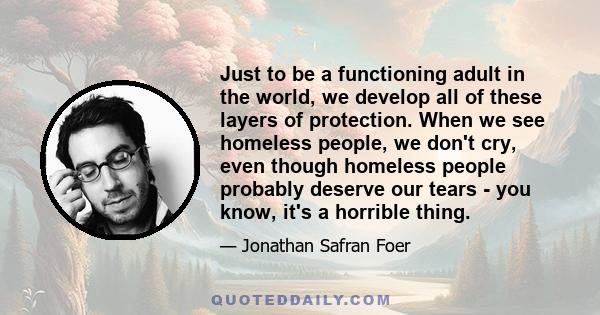 Just to be a functioning adult in the world, we develop all of these layers of protection. When we see homeless people, we don't cry, even though homeless people probably deserve our tears - you know, it's a horrible