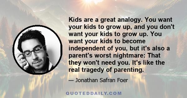 Kids are a great analogy. You want your kids to grow up, and you don't want your kids to grow up. You want your kids to become independent of you, but it's also a parent's worst nightmare: That they won't need you. It's 