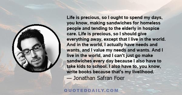 Life is precious, so I ought to spend my days, you know, making sandwiches for homeless people and tending to the elderly in hospice care. Life is precious, so I should give everything away, except that I live in the