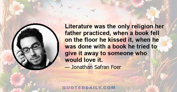 Literature was the only religion her father practiced, when a book fell on the floor he kissed it, when he was done with a book he tried to give it away to someone who would love it.