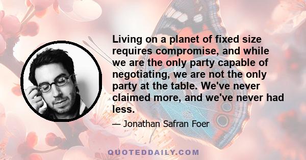 Living on a planet of fixed size requires compromise, and while we are the only party capable of negotiating, we are not the only party at the table. We've never claimed more, and we've never had less.