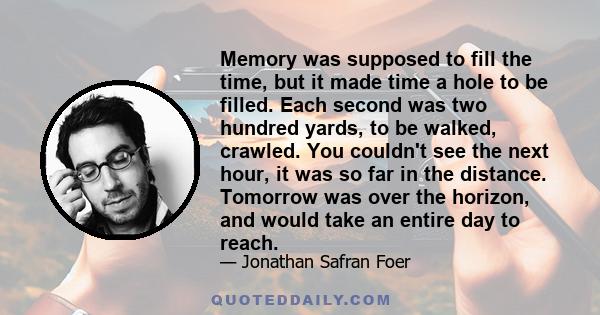 Memory was supposed to fill the time, but it made time a hole to be filled. Each second was two hundred yards, to be walked, crawled. You couldn't see the next hour, it was so far in the distance. Tomorrow was over the