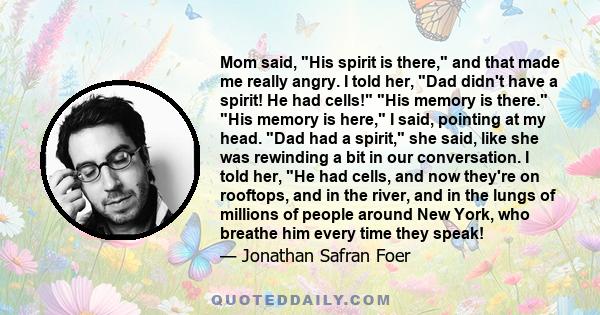 Mom said, His spirit is there, and that made me really angry. I told her, Dad didn't have a spirit! He had cells! His memory is there. His memory is here, I said, pointing at my head. Dad had a spirit, she said, like