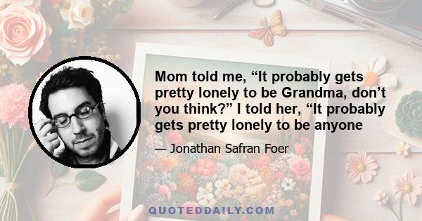 Mom told me, “It probably gets pretty lonely to be Grandma, don’t you think?” I told her, “It probably gets pretty lonely to be anyone