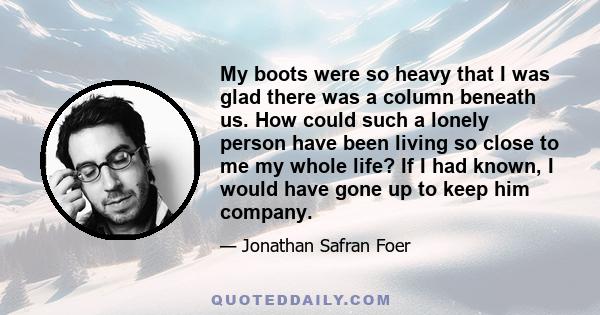 My boots were so heavy that I was glad there was a column beneath us. How could such a lonely person have been living so close to me my whole life? If I had known, I would have gone up to keep him company.