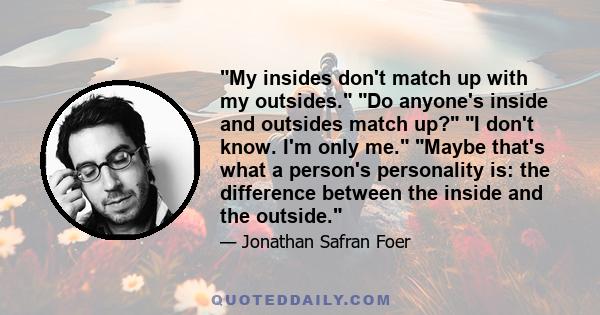 My insides don't match up with my outsides. Do anyone's inside and outsides match up? I don't know. I'm only me. Maybe that's what a person's personality is: the difference between the inside and the outside.