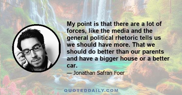 My point is that there are a lot of forces, like the media and the general political rhetoric tells us we should have more. That we should do better than our parents and have a bigger house or a better car.