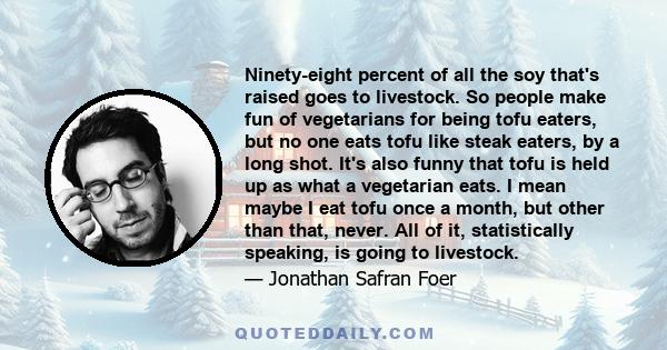 Ninety-eight percent of all the soy that's raised goes to livestock. So people make fun of vegetarians for being tofu eaters, but no one eats tofu like steak eaters, by a long shot. It's also funny that tofu is held up