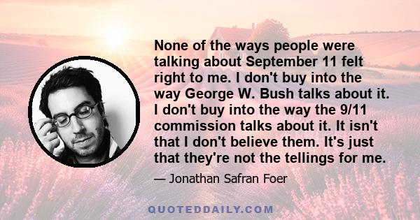 None of the ways people were talking about September 11 felt right to me. I don't buy into the way George W. Bush talks about it. I don't buy into the way the 9/11 commission talks about it. It isn't that I don't