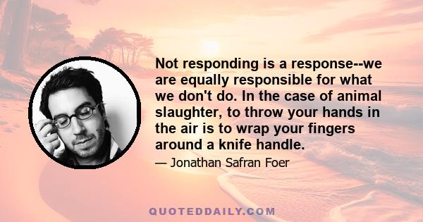 Not responding is a response--we are equally responsible for what we don't do. In the case of animal slaughter, to throw your hands in the air is to wrap your fingers around a knife handle.