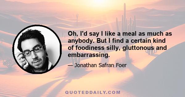 Oh, I'd say I like a meal as much as anybody. But I find a certain kind of foodiness silly, gluttonous and embarrassing.