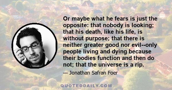 Or maybe what he fears is just the opposite: that nobody is looking; that his death, like his life, is without purpose; that there is neither greater good nor evil--only people living and dying because their bodies