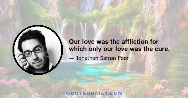 Our love was the affliction for which only our love was the cure.