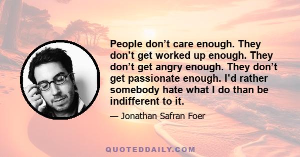 People don’t care enough. They don’t get worked up enough. They don’t get angry enough. They don’t get passionate enough. I’d rather somebody hate what I do than be indifferent to it.