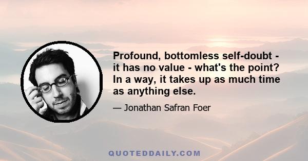 Profound, bottomless self-doubt - it has no value - what's the point? In a way, it takes up as much time as anything else.