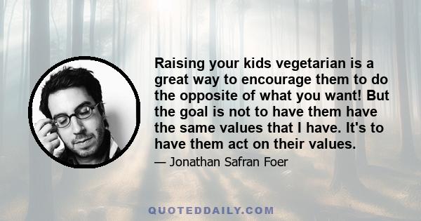 Raising your kids vegetarian is a great way to encourage them to do the opposite of what you want! But the goal is not to have them have the same values that I have. It's to have them act on their values.