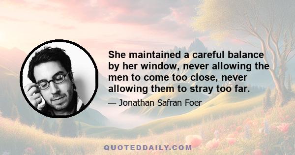 She maintained a careful balance by her window, never allowing the men to come too close, never allowing them to stray too far.