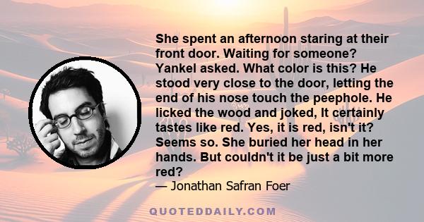 She spent an afternoon staring at their front door. Waiting for someone? Yankel asked. What color is this? He stood very close to the door, letting the end of his nose touch the peephole. He licked the wood and joked,