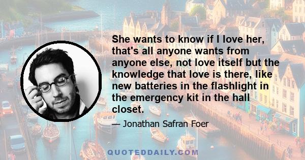 She wants to know if I love her, that's all anyone wants from anyone else, not love itself but the knowledge that love is there, like new batteries in the flashlight in the emergency kit in the hall closet.