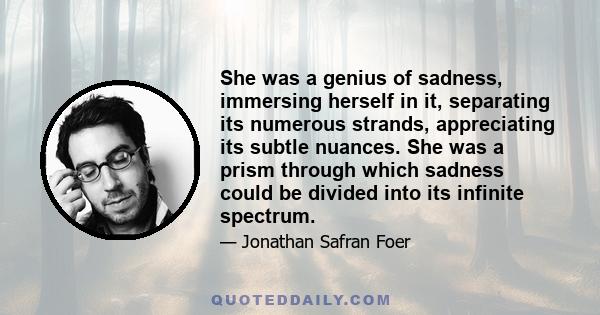 She was a genius of sadness, immersing herself in it, separating its numerous strands, appreciating its subtle nuances. She was a prism through which sadness could be divided into its infinite spectrum.