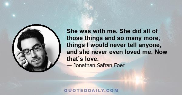 She was with me. She did all of those things and so many more, things I would never tell anyone, and she never even loved me. Now that’s love.