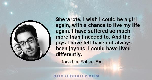 She wrote, I wish I could be a girl again, with a chance to live my life again. I have suffered so much more than I needed to. And the joys I have felt have not always been joyous. I could have lived differently.