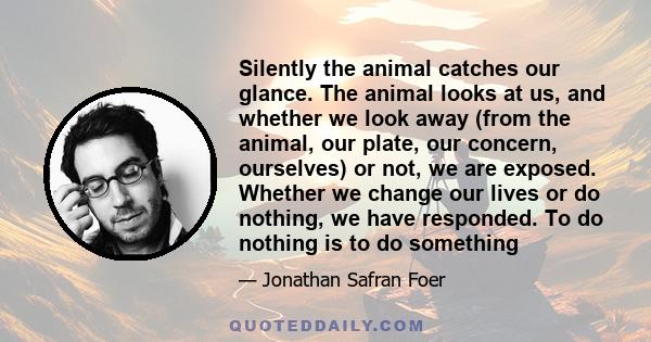 Silently the animal catches our glance. The animal looks at us, and whether we look away (from the animal, our plate, our concern, ourselves) or not, we are exposed. Whether we change our lives or do nothing, we have