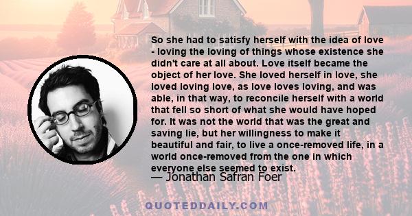 So she had to satisfy herself with the idea of love - loving the loving of things whose existence she didn't care at all about. Love itself became the object of her love. She loved herself in love, she loved loving