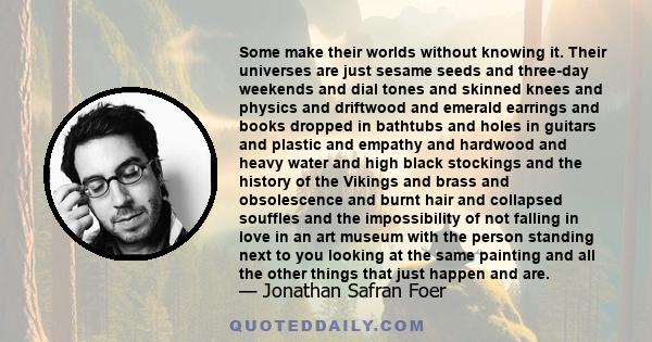 Some make their worlds without knowing it. Their universes are just sesame seeds and three-day weekends and dial tones and skinned knees and physics and driftwood and emerald earrings and books dropped in bathtubs and