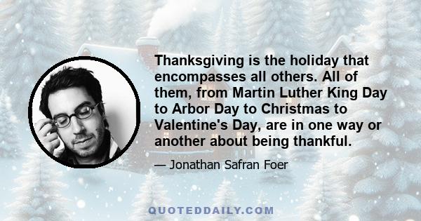 Thanksgiving is the holiday that encompasses all others. All of them, from Martin Luther King Day to Arbor Day to Christmas to Valentine's Day, are in one way or another about being thankful.