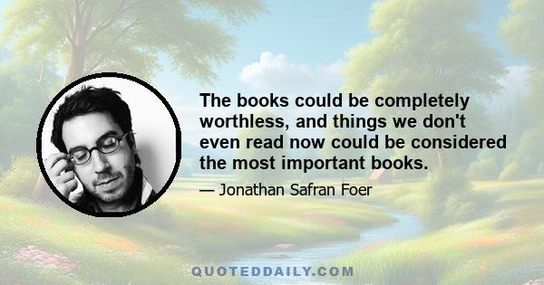 The books could be completely worthless, and things we don't even read now could be considered the most important books.